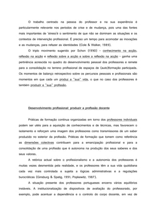O trabalho centrado na pessoa do professor e na sua experiência é
particularmente relevante nos períodos de crise e de mudança, pois uma das fontes
mais importantes de 'stress'é o sentimento de que não se dominam as situações e os
contextos de intervenção profissional. É preciso um tempo para acomodar as inovações
e as mudanças, para refazer as identidades (Cole & Walker, 1989).
O triplo movimento sugerido por Schon (1990) - conhecimento na acção,
reflexão na acção e reflexão sobre a acção e sobre a reflexão na acção - ganha uma
pertinência acrescida no quadro do desenvolvimento pessoal dos professores e remete
para a consolidação no terreno profissional de espaços de (auto)formação participada.
Os momentos de balanço retrospectivo sobre os percursos pessoais e profissionais são
momentos em que cada um produz a "sua" vida, o que no caso dos professores é
também produzir a "sua" profissão.
Desenvolvimento profissional: produzir a profissão docente
Práticas de formação contínua organizadas em torno dos professores individuais
podem ser utéis para a aquisição de conhecimentos e de técnicas, mas favorecem o
isolamento e reforçam uma imagem dos professores como transmissores de um saber
produzido no exterior da profissão. Práticas de formação que tomem como referência
as dimensões colectivas contribuem para a emancipação profissional e para a
consolidação de uma profissão que é autonoma na produção dos seus saberes e dos
seus valores.
A retórica actual sobre o profissionalismo e a autonomia dos professores é
muitas vezes desmentida pela realidade, e os professores têm a sua vida quotidiana
cada vez mais controlada e sujeita a lógicas administrativas e a regulações
burocráticas (Ginsburg & Spatig, 1991; Popkewitz, 1987).
A situação presente dos professores portugueses encerra vários equilíbrios
instáveis. A institucionalização de dispositivos de avaliação do professorado, por
exemplo, pode acentuar a dependência e o controlo do corpo docente, em vez de
 