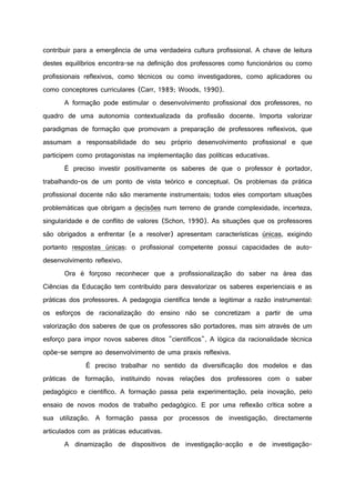 contribuir para a emergência de uma verdadeira cultura profissional. A chave de leitura
destes equilíbrios encontra-se na definição dos professores como funcionários ou como
profissionais reflexivos, como técnicos ou como investigadores, como aplicadores ou
como conceptores curriculares (Carr, 1989; Woods, 1990).
A formação pode estimular o desenvolvimento profissional dos professores, no
quadro de uma autonomia contextualizada da profissão docente. Importa valorizar
paradigmas de formação que promovam a preparação de professores reflexivos, que
assumam a responsabilidade do seu próprio desenvolvimento profissional e que
participem como protagonistas na implementação das políticas educativas.
É preciso investir positivamente os saberes de que o professor é portador,
trabalhando-os de um ponto de vista teórico e conceptual. Os problemas da prática
profissional docente não são meramente instrumentais; todos eles comportam situações
problemáticas que obrigam a decisões num terreno de grande complexidade, incerteza,
singularidade e de conflito de valores (Schon, 1990). As situações que os professores
são obrigados a enfrentar (e a resolver) apresentam características únicas, exigindo
portanto respostas únicas: o profissional competente possui capacidades de auto-
desenvolvimento reflexivo.
Ora é forçoso reconhecer que a profissionalização do saber na área das
Ciências da Educação tem contribuído para desvalorizar os saberes experienciais e as
práticas dos professores. A pedagogia científica tende a legitimar a razão instrumental:
os esforços de racionalização do ensino não se concretizam a partir de uma
valorização dos saberes de que os professores são portadores, mas sim através de um
esforço para impor novos saberes ditos "científicos". A lógica da racionalidade técnica
opõe-se sempre ao desenvolvimento de uma praxis reflexiva.
É preciso trabalhar no sentido da diversificação dos modelos e das
práticas de formação, instituindo novas relações dos professores com o saber
pedagógico e científico. A formação passa pela experimentação, pela inovação, pelo
ensaio de novos modos de trabalho pedagógico. E por uma reflexão crítica sobre a
sua utilização. A formação passa por processos de investigação, directamente
articulados com as práticas educativas.
A dinamização de dispositivos de investigação-acção e de investigação-
 