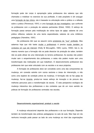 formação pode dar corpo à apropriação pelos professores dos saberes que são
chamados a mobilizar no exercício da sua profissão. A este propósito é útil conjugar
uma formação de tipo clínico, isto é baseada na articulação entre a prática e a reflexão
sobre a prática (Perrenoud, 1991), e uma formação de tipo investigativo, que confronte
os professores com a produção de saberes pertinentes (Elliott, 1990). O esforço de
formação passa sempre pela mobilização de vários tipos de saber: saberes de uma
prática reflexiva; saberes de uma teoria especializada; saberes de uma militância
pedagógica (Hameline, 1991).
Os professores têm que se assumir como produtores da "sua" profissão. Mas
sabemos hoje que não basta mudar o profissional; é preciso mudar também os
contextos em que ele intervem (Holly & McLoughlin, 1989; Lyons, 1990). Isto é, da
mesma maneira que a formação não se pode dissociar da produção de saber, também
não se pode alhear de uma intervenção no terreno profissional. As escolas não podem
mudar sem o empenhamento dos professores; e estes não podem mudar sem uma
transformação das instituições em que trabalham. O desenvolvimento profissional dos
professores tem que estar articulado com as escolas e os seus projectos.
A formação de professores deve ser concebida como uma das componentes da
mudança, em conexão estreita com outros sectores e áreas de intervenção, e não
como uma espécie de condição prévia da mudança. A formação não se faz antes da
mudança, faz-se durante, produz-se nesse esforço de inovação e de procura dos
melhores percursos para a transformação da escola. É esta perspectiva ecológica de
mudança interactiva dos profissionais e dos contextos que dá um novo sentido às
práticas de formação de professores centradas nas escolas.
Desenvolvimento organizacional: produzir a escola
A mudança educacional depende dos professores e da sua formação. Depende
também da transformação das práticas pedagógicas na sala de aula. Mas hoje em dia
nenhuma inovação pode passar ao lado de uma mudança ao nível das organizações
 