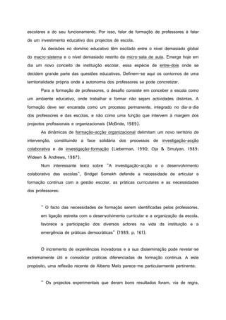 escolares e do seu funcionamento. Por isso, falar de formação de professores é falar
de um investimento educativo dos projectos de escola.
As decisões no domínio educativo têm oscilado entre o nível demasiado global
do macro-sistema e o nível demasiado restrito da micro-sala de aula. Emerge hoje em
dia um novo conceito de instituição escolar, essa espécie de entre-dois onde se
decidem grande parte das questões educativas. Definem-se aqui os contornos de uma
territorialidade própria onde a autonomia dos professores se pode concretizar.
Para a formação de professores, o desafio consiste em conceber a escola como
um ambiente educativo, onde trabalhar e formar não sejam actividades distintas. A
formação deve ser encarada como um processo permanente, integrado no dia-a-dia
dos professores e das escolas, e não como uma função que intervem à margem dos
projectos profissionais e organizacionais (McBride, 1989).
As dinâmicas de formação-acção organizacional delimitam um novo território de
intervenção, constituindo a face solidária dos processos de investigação-acção
colaborativa e de investigação-formação (Lieberman, 1990; Oja & Smulyan, 1989;
Wideen & Andrews, 1987).
Num interessante texto sobre "A investigação-acção e o desenvolvimento
colaborativo das escolas", Bridget Somekh defende a necessidade de articular a
formação contínua com a gestão escolar, as práticas curriculares e as necessidades
dos professores:
" O facto das necessidades de formação serem identificadas pelos professores,
em ligação estreita com o desenvolvimento curricular e a organização da escola,
favorece a participação dos diversos actores na vida da instituição e a
emergência de práticas democráticas" (1989, p. 161).
O incremento de experiências inovadoras e a sua disseminação pode revelar-se
extremamente útil e consolidar práticas diferenciadas de formação contínua. A este
propósito, uma reflexão recente de Alberto Melo parece-me particularmente pertinente:
" Os projectos experimentais que deram bons resultados foram, via de regra,
 