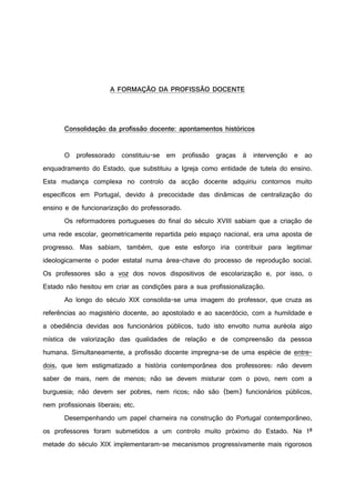A FORMAÇÃO DA PROFISSÃO DOCENTE
Consolidação da profissão docente: apontamentos históricos
O professorado constituiu-se em profissão graças à intervenção e ao
enquadramento do Estado, que substituiu a Igreja como entidade de tutela do ensino.
Esta mudança complexa no controlo da acção docente adquiriu contornos muito
específicos em Portugal, devido à precocidade das dinâmicas de centralização do
ensino e de funcionarização do professorado.
Os reformadores portugueses do final do século XVIII sabiam que a criação de
uma rede escolar, geometricamente repartida pelo espaço nacional, era uma aposta de
progresso. Mas sabiam, também, que este esforço iria contribuir para legitimar
ideologicamente o poder estatal numa área-chave do processo de reprodução social.
Os professores são a voz dos novos dispositivos de escolarização e, por isso, o
Estado não hesitou em criar as condições para a sua profissionalização.
Ao longo do século XIX consolida-se uma imagem do professor, que cruza as
referências ao magistério docente, ao apostolado e ao sacerdócio, com a humildade e
a obediência devidas aos funcionários públicos, tudo isto envolto numa auréola algo
mística de valorização das qualidades de relação e de compreensão da pessoa
humana. Simultaneamente, a profissão docente impregna-se de uma espécie de entre-
dois, que tem estigmatizado a história contemporânea dos professores: não devem
saber de mais, nem de menos; não se devem misturar com o povo, nem com a
burguesia; não devem ser pobres, nem ricos; não são (bem) funcionários públicos,
nem profissionais liberais; etc.
Desempenhando um papel charneira na construção do Portugal contemporâneo,
os professores foram submetidos a um controlo muito próximo do Estado. Na 1ª
metade do século XIX implementaram-se mecanismos progressivamente mais rigorosos
 