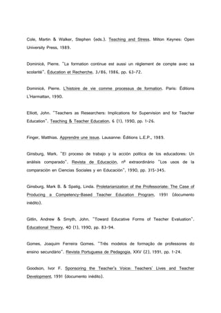 Cole, Martin & Walker, Stephen (eds.). Teaching and Stress. Milton Keynes: Open
University Press, 1989.
Dominicé, Pierre. "La formation continue est aussi un règlement de compte avec sa
scolarité". Éducation et Recherche, 3/86, 1986, pp. 63-72.
Dominicé, Pierre. L'histoire de vie comme processus de formation. Paris: Éditions
L'Harmattan, 1990.
Elliott, John. "Teachers as Researchers: Implications for Supervision and for Teacher
Education". Teaching & Teacher Education, 6 (1), 1990, pp. 1-26.
Finger, Matthias. Apprendre une issue. Lausanne: Éditions L.E.P., 1989.
Ginsburg, Mark. "El proceso de trabajo y la acción política de los educadores: Un
análisis comparado". Revista de Educación, nº extraordinário "Los usos de la
comparación en Ciencias Sociales y en Educación", 1990, pp. 315-345.
Ginsburg, Mark B. & Spatig, Linda. Proletarianization of the Professoriate: The Case of
Producing a Competency-Based Teacher Education Program, 1991 (documento
inédito).
Gitlin, Andrew & Smyth, John. "Toward Educative Forms of Teacher Evaluation".
Educational Theory, 40 (1), 1990, pp. 83-94.
Gomes, Joaquim Ferreira Gomes. "Três modelos de formação de professores do
ensino secundário". Revista Portuguesa de Pedagogia, XXV (2), 1991, pp. 1-24.
Goodson, Ivor F. Sponsoring the Teacher's Voice: Teachers' Lives and Teacher
Development, 1991 (documento inédito).
 
