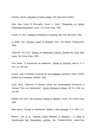 Hameline, Daniel. L'éducateur et l'action sensée, 1991 (documento inédito).
Holly, Mary Louise & McLoughlin, Caven S. (eds.). Perspectives on Teacher
Professional Development. Lewes: The Falmer Press, 1989.
Houston, R. (ed.). Handbook of Research on Teaching. New York: Macmillan, 1990.
Le Boterf, Guy. Comment investir en formation. Paris: Les Éditions d'Organisation,
1989.
Lieberman, Ann (ed.). Schools as Collaborative Cultures: Creating the Future Now.
Lewes: The Falmer Press, 1990.
Lima, Adolfo. "O recrutamento de professores". Revista de Educação, série III, nº 4,
1915, pp. 358-366.
Loureiro, João Evangelista. À procura de uma pedagogia humanista. Lisboa: Instituto
Nacional de Investigação Científica, 1990.
Lyons, Nona. "Dilemmas of Knowing: Ethical and Epistemological Dimensions of
Teachers' Work and Development". Harvard Educational Review, 60 (2), 1990, pp.
159-180.
McBride, Rob (ed.). The In-Service Training of Teachers. Lewes: The Falmer Press,
1989.
Melo, Alberto. "Divulgar as experiências". Boletim / GEP Educação, nº 5, 1990, p. 8.
Mezirow, Jack et al.. Fostering Critical Reflection in Adulthood - A Guide to
Transformative and Emancipatory Learning. San Francisco-Oxford: Jossey-Bass
 