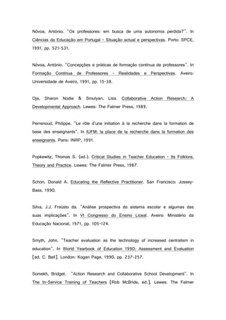Nóvoa, António. "Os professores: em busca de uma autonomia perdida?". In
Ciências da Educação em Portugal - Situação actual e perspectivas. Porto: SPCE,
1991, pp. 521-531.
Nóvoa, António. "Concepções e práticas de formação contínua de professores". In
Formação Contínua de Professores - Realidades e Perspectivas. Aveiro:
Universidade de Aveiro, 1991, pp. 15-38.
Oja, Sharon Nodie & Smulyan, Lisa. Collaborative Action Research: A
Developmental Approach. Lewes: The Falmer Press, 1989.
Perrenoud, Philippe. "Le rôle d'une initiation à la recherche dans la formation de
base des enseignants". In IUFM: la place de la recherche dans la formation des
enseignants. Paris: INRP, 1991.
Popkewitz, Thomas S. (ed.). Critical Studies in Teacher Education - Its Folklore,
Theory and Practice. Lewes: The Falmer Press, 1987.
Schon, Donald A. Educating the Reflective Practitioner. San Francisco: Jossey-
Bass, 1990.
Silva, J.J. Fraústo da. "Análise prospectiva do sistema escolar e algumas das
suas implicações". In VI Congresso do Ensino Liceal. Aveiro: Ministério da
Educação Nacional, 1971, pp. 105-124.
Smyth, John. "Teacher evaluation as the technology of increased centralism in
education". In World Yearbook of Education 1990: Assessment and Evaluation
[ed. C. Bell]. London: Kogan Page, 1990, pp. 237-257.
Somekh, Bridget. "Action Research and Collaborative School Development". In
The In-Service Training of Teachers [Rob McBride, ed.]. Lewes: The Falmer
 