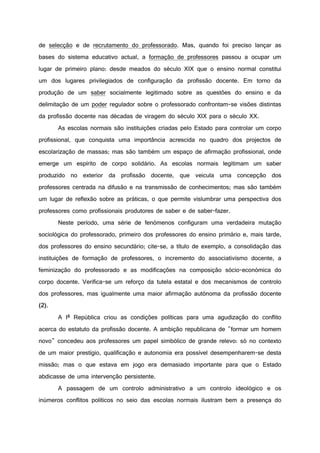 de selecção e de recrutamento do professorado. Mas, quando foi preciso lançar as
bases do sistema educativo actual, a formação de professores passou a ocupar um
lugar de primeiro plano: desde meados do século XIX que o ensino normal constitui
um dos lugares privilegiados de configuração da profissão docente. Em torno da
produção de um saber socialmente legitimado sobre as questões do ensino e da
delimitação de um poder regulador sobre o professorado confrontam-se visões distintas
da profissão docente nas décadas de viragem do século XIX para o século XX.
As escolas normais são instituições criadas pelo Estado para controlar um corpo
profissional, que conquista uma importância acrescida no quadro dos projectos de
escolarização de massas; mas são também um espaço de afirmação profissional, onde
emerge um espírito de corpo solidário. As escolas normais legitimam um saber
produzido no exterior da profissão docente, que veicula uma concepção dos
professores centrada na difusão e na transmissão de conhecimentos; mas são também
um lugar de reflexão sobre as práticas, o que permite vislumbrar uma perspectiva dos
professores como profissionais produtores de saber e de saber-fazer.
Neste período, uma série de fenómenos configuram uma verdadeira mutação
sociológica do professorado, primeiro dos professores do ensino primário e, mais tarde,
dos professores do ensino secundário; cite-se, a título de exemplo, a consolidação das
instituições de formação de professores, o incremento do associativismo docente, a
feminização do professorado e as modificações na composição sócio-económica do
corpo docente. Verifica-se um reforço da tutela estatal e dos mecanismos de controlo
dos professores, mas igualmente uma maior afirmação autónoma da profissão docente
(2).
A Iª República criou as condições políticas para uma agudização do conflito
acerca do estatuto da profissão docente. A ambição republicana de "formar um homem
novo" concedeu aos professores um papel simbólico de grande relevo: só no contexto
de um maior prestígio, qualificação e autonomia era possível desempenharem-se desta
missão; mas o que estava em jogo era demasiado importante para que o Estado
abdicasse de uma intervenção persistente.
A passagem de um controlo administrativo a um controlo ideológico e os
inúmeros conflitos políticos no seio das escolas normais ilustram bem a presença do
 