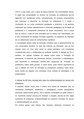 (1971) e mais tarde, com o apoio do Banco Mundial, nas Universidades Novas.
O papel das Universidades no domínio da formação de professores tem-se
deparado com resistências várias, nomeadamente: de sectores conservadores
que continuam a desconfiar da formação de professores e a recear a
constituição de um corpo profissional prestigiado e autónomo; e de sectores
intelectuais que sempre desvalorizaram a dimensão pedagógica da formação de
professores e a componente profissional da acção universitária. Uns e outros
têm do ensino a visão de uma actividade que se realiza com naturalidade, isto
é sem necessidade de qualquer formação específica, na sequência da detenção
de um determinado corpo de conhecimentos científicos.
A consolidação destas redes de formação contribuiu para o desenvolvimento de
uma comunidade científica na área das Ciências da Educação, que se tem
imposto como um novo actor social no campo educativo, com importantes
consequências para a configuração da profissão docente. A década de 70 é,
também, um período fundador do debate actual sobre a formação de
professores. O essencial das referências teóricas, curriculares e metodológicas,
que inspiraram a construção recente dos programas de formação de
professores, datam deste período. A vários títulos, pode mesmo argumentar-se
que a reflexão em torno da formação de professores cristalizou nesta altura,
tendo havido em seguida uma renovação muito limitada de abordagens e de
problemáticas.
A década de 80 ficou marcada pelo signo da profissionalização em serviço dos
professores.
A explosão escolar trouxe para o ensino uma massa de indivíduos sem as
necessárias habilitações académicas e pedagógicas, criando desequilíbrios
estruturais extremamente graves. Sob a pressão convergente do poder político e
do movimento sindical procurou-se remediar a situação, através de três vagas
sucessivas de programas: profissionalização em exercício, formação em serviço
e profissionalização em serviço.
Em termos gerais, este esforço não introduziu dinâmicas inovadoras na
 