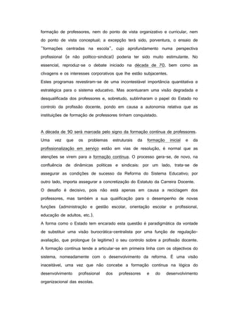 formação de professores, nem do ponto de vista organizativo e curricular, nem
do ponto de vista conceptual; a excepção terá sido, porventura, o ensaio de
"formações centradas na escola", cujo aprofundamento numa perspectiva
profissional (e não político-sindical) poderia ter sido muito estimulante. No
essencial, reproduz-se o debate iniciado na década de 70, bem como as
clivagens e os interesses corporativos que lhe estão subjacentes.
Estes programas revestiram-se de uma incontestável importância quantitativa e
estratégica para o sistema educativo. Mas acentuaram uma visão degradada e
desqualificada dos professores e, sobretudo, sublinharam o papel do Estado no
controlo da profissão docente, pondo em causa a autonomia relativa que as
instituições de formação de professores tinham conquistado.
A década de 90 será marcada pelo signo da formação contínua de professores.
Uma vez que os problemas estruturais da formação inicial e da
profissionalização em serviço estão em vias de resolução, é normal que as
atenções se virem para a formação contínua. O processo gera-se, de novo, na
confluência de dinâmicas políticas e sindicais: por um lado, trata-se de
assegurar as condições de sucesso da Reforma do Sistema Educativo; por
outro lado, importa assegurar a concretização do Estatuto da Carreira Docente.
O desafio é decisivo, pois não está apenas em causa a reciclagem dos
professores, mas também a sua qualificação para o desempenho de novas
funções (administração e gestão escolar, orientação escolar e profissional,
educação de adultos, etc.).
A forma como o Estado tem encarado esta questão é paradigmática da vontade
de substituir uma visão burocrática-centralista por uma função de regulação-
avaliação, que prolongue (e legitime) o seu controlo sobre a profissão docente.
A formação contínua tende a articular-se em primeira linha com os objectivos do
sistema, nomeadamente com o desenvolvimento da reforma. É uma visão
inaceitável, uma vez que não concebe a formação contínua na lógica do
desenvolvimento profissional dos professores e do desenvolvimento
organizacional das escolas.
 