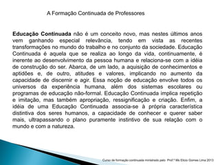 A Formação Continuada de Professores
Educação Continuada não é um conceito novo, mas nestes últimos anos
vem ganhando especial relevância, tendo em vista as recentes
transformações no mundo do trabalho e no conjunto da sociedade. Educação
Continuada é aquela que se realiza ao longo da vida, continuamente, é
inerente ao desenvolvimento da pessoa humana e relaciona-se com a idéia
de construção do ser. Abarca, de um lado, a aquisição de conhecimentos e
aptidões e, de outro, atitudes e valores, implicando no aumento da
capacidade de discernir e agir. Essa noção de educação envolve todos os
universos da experiência humana, além dos sistemas escolares ou
programas de educação não-formal. Educação Continuada implica repetição
e imitação, mas também apropriação, ressignificação e criação. Enfim, a
idéia de uma Educação Continuada associa-se à própria característica
distintiva dos seres humanos, a capacidade de conhecer e querer saber
mais, ultrapassando o plano puramente instintivo de sua relação com o
mundo e com a natureza.
Curso de formação continuada ministrado pelo Prof.º Ms Elicio Gomes Lima 2013
 