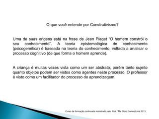 O que você entende por Construtivismo?
Uma de suas origens está na frase de Jean Piaget “O homem constrói o
seu conhecimento”. A teoria epistemológica do conhecimento
(psicogenética) é baseada na teoria do conhecimento, voltada a analisar o
processo cognitivo (de que forma o homem aprende).
A criança é muitas vezes vista como um ser abstrato, porém tanto sujeito
quanto objetos podem ser vistos como agentes neste processo. O professor
é visto como um facilitador do processo de aprendizagem.
Curso de formação continuada ministrado pelo Prof.º Ms Elicio Gomes Lima 2013
 