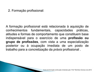 A formação profissional está relacionada à aquisição de
conhecimentos fundamentais, capacidades práticas,
atitudes e formas de comportamento que constituem base
indispensável para o exercício de uma profissão ou
grupo de profissões, com vista a uma especialização
posterior ou à ocupação imediata de um posto de
trabalho para a concretização da práxis profissional .
2. Formação profissional:
Curso de formação continuada ministrado pelo Prof.º Ms Elicio Gomes Lima 2013
 