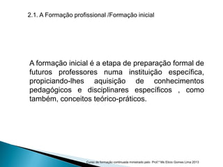 A formação inicial é a etapa de preparação formal de
futuros professores numa instituição específica,
propiciando-lhes aquisição de conhecimentos
pedagógicos e disciplinares específicos , como
também, conceitos teórico-práticos.
2.1. A Formação profissional /Formação inicial
Curso de formação continuada ministrado pelo Prof.º Ms Elicio Gomes Lima 2013
 