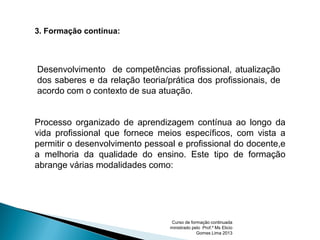 Processo organizado de aprendizagem contínua ao longo da
vida profissional que fornece meios específicos, com vista a
permitir o desenvolvimento pessoal e profissional do docente,e
a melhoria da qualidade do ensino. Este tipo de formação
abrange várias modalidades como:
3. Formação contínua:
Desenvolvimento de competências profissional, atualização
dos saberes e da relação teoria/prática dos profissionais, de
acordo com o contexto de sua atuação.
Curso de formação continuada
ministrado pelo Prof.º Ms Elicio
Gomes Lima 2013
 