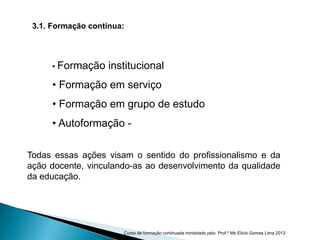3.1. Formação contínua:
• Formação institucional
• Formação em serviço
• Formação em grupo de estudo
• Autoformação -
Todas essas ações visam o sentido do profissionalismo e da
ação docente, vinculando-as ao desenvolvimento da qualidade
da educação.
Curso de formação continuada ministrado pelo Prof.º Ms Elicio Gomes Lima 2013
 