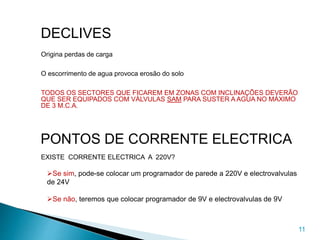 11
DECLIVES
Origina perdas de carga
O escorrimento de agua provoca erosão do solo
TODOS OS SECTORES QUE FICAREM EM ZONAS COM INCLINAÇÕES DEVERÃO
QUE SER EQUIPADOS COM VÁLVULAS SAM PARA SUSTER A AGUA NO MÁXIMO
DE 3 M.C.A.
PONTOS DE CORRENTE ELECTRICA
EXISTE CORRENTE ELECTRICA A 220V?
Se sim, pode-se colocar um programador de parede a 220V e electrovalvulas
de 24V
Se não, teremos que colocar programador de 9V e electrovalvulas de 9V
 