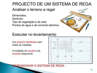 12
Analisar o terreno a regar
Dimensões;
Declives;
Tipo de vegetação e de solo;
Pontos de agua e de corrente eléctrica.
Executar no levantamento
Um projecto detalhado com
todas as medidas.
A medição do caudal e da
pressão disponível.
DIMENSIONAR O SISTEMA DE REGA
PROJECTO DE UM SISTEMA DE REGA
 
