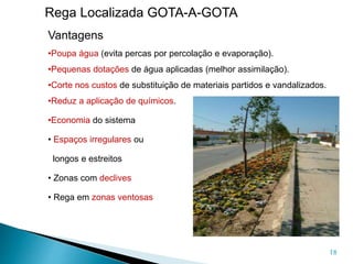 18
Rega Localizada GOTA-A-GOTA
Vantagens
•Poupa água (evita percas por percolação e evaporação).
•Pequenas dotações de água aplicadas (melhor assimilação).
•Corte nos custos de substituição de materiais partidos e vandalizados.
•Reduz a aplicação de químicos.
•Economia do sistema
• Espaços irregulares ou
longos e estreitos
• Zonas com declives
• Rega em zonas ventosas
 