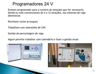 Existem programador para o numero de estações que for necessario,
dendo os mais convencionais de 4 a 12 estações, nos sistemas de rega
domesticos
Permitem varios arranques
Trabalham com solenoides de 24V.
Gestão de percentagem de rega
Algum permite trabalhar com calendário e fazer a gestão anual
26
Programadores 24 V
 