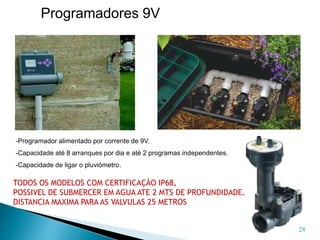 28
Programadores 9V
TODOS OS MODELOS COM CERTIFICAÇÃO IP68,
POSSIVEL DE SUBMERCER EM AGUA ATE 2 MTS DE PROFUNDIDADE.
DISTANCIA MAXIMA PARA AS VALVULAS 25 METROS
-Programador alimentado por corrente de 9V.
-Capacidade até 8 arranques por dia e até 2 programas independentes.
-Capacidade de ligar o pluviómetro.
 