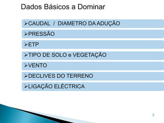 3
Dados Básicos a Dominar
CAUDAL / DIAMETRO DA ADUÇÃO
PRESSÃO
ETP
TIPO DE SOLO e VEGETAÇÃO
VENTO
DECLIVES DO TERRENO
LIGAÇÃO ELÉCTRICA
 