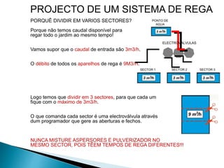 PORQUÊ DIVIDIR EM VARIOS SECTORES?
Porque não temos caudal disponível para
regar todo o jardim ao mesmo tempo!
Vamos supor que o caudal de entrada são 3m3/h.
O débito de todos os aparelhos de rega é 9M3/H.
Logo temos que dividir em 3 sectores, para que cada um
fique com o máximo de 3m3/h.
O que comanda cada sector é uma electroválvula através
dum programador que gere as aberturas e fechos.
NUNCA MISTURE ASPERSORES E PULVERIZADOR NO
MESMO SECTOR, POIS TÊEM TEMPOS DE REGA DIFERENTES!!!
PROJECTO DE UM SISTEMA DE REGA
SECTOR 1 SECTOR 2 SECTOR 3
PONTO DE
AGUA
ELECTROVALVULAS
 