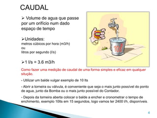 4
CAUDAL
 Volume de agua que passe
por um orifício num dado
espaço de tempo
Unidades:
metros cúbicos por hora (m3/h)
ou
litros por segundo (l/s)
1 l/s = 3.6 m3/h
Como fazer uma medição de caudal de uma forma simples e eficaz em qualquer
situção.
- Utilizar um balde vulgar exemplo de 10 lts
- Abrir a torneira ou válvula, é conveniente que seja o mais junto possível do ponto
de agua, junto da Bomba ou o mais junto possível do Contador.
- Depois da torneira aberta colocar o balde a encher e cronometrar o tempo de
enchimento, exemplo 10lts em 15 segundos, logo vamos ter 2400 l/h, disponíveis.
 