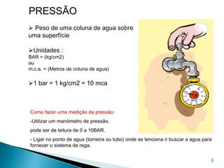 6
PRESSÃO
 Peso de uma coluna de agua sobre
uma superfície
Unidades :
BAR = (kg/cm2)
ou
m.c.a. = (Metros de coluna de agua)
1 bar = 1 kg/cm2 = 10 mca
Como fazer uma medição da pressão:
-Utilizar um manómetro de pressão,
pode ser de leitura de 0 a 10BAR.
- Ligar no ponto de agua (torneira ou tubo) onde se tenciona ir buscar a agua para
fornecer o sistema de rega.
 