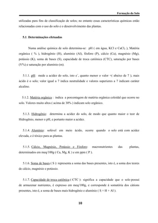 Formação do Solo 
utilizadas para fins de classificação de solos; no entanto essas características químicas estão relacionadas com o uso do solo e o desenvolvimento das plantas. 
5.1. Determinações efetuadas 
Numa análise química de solo determina-se: pH ( em água, KCl e CaCl2 ), Matéria orgânica ( % ), hidrogênio (H), alumínio (Al), fósforo (P), cálcio (Ca), magnésio (Mg), potássio (K), soma de bases (S), capacidade de troca catiônica (CTC), saturação por bases (V%) e saturação por alumínio (m). 
5.1.1. pH: mede a acidez do solo, isto e´, quanto menor o valor +( abaixo de 7 ), mais ácido é o solo; valor igual a 7 indica neutralidade e valores superiores a 7 indicam caráter alcalino. 
5.1.2. Matéria orgânica : indica a porcentagem de matéria orgânica coloidal que ocorre no solo. Valores muito altos ( acima de 30% ) indicam solo orgânico. 
5.1.3. Hidrogênio: determina a acidez do solo, de modo que quanto maior o teor de Hidrogênio, menor o pH, e portanto maior a acidez. 
5.1.4. Alumínio: solúvel em meio ácido, ocorre quando o solo está com acidez elevada, e é tóxico para as plantas. 
5.1.5. Cálcio, Magnésio, Potássio e Fósforo: macronutrientes das plantas, determinados em meq/100g ( Ca, Mg, K ) e em ppm ( P ). 
5.1.6. Soma de bases ( S ): representa a soma das bases presentes, isto é, a soma dos teores de cálcio, magnésio e potássio. 
5.1.7. Capacidade de troca catiônica ( CTC ): significa a capacidade que o solo possui de armazenar nutrientes, é expresso em meq/100g, e corresponde à somatória dos cátions presentes, isto é, a soma de bases mais hidrogênio e alumínio ( S + H + Al ). 
10 
 