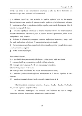 Formação do Solo 
através sua forma e suas características observadas a olho nu. Esses horizontes são denominados por letras, conforme suas características. 
O - horizonte superficial, com acúmulo de matéria orgânica total ou parcialmente decomposta, ocorrendo em solos de mata ou em solos orgânicos, principalmente em baixadas. 
H – horizonte superficial ou não, de constituição orgânica pouco ou não decomposta, típica de locais com estagnação de água. 
A - horizonte superficial, constituído de material mineral escurecido por matéria orgânica, podendo ser também o horizonte de perda de coloides minerais, apresentando, então, textura mais grosseira (mais arenoso). 
B - horizonte de subsuperfície, que ganha o material perdido pelo horizonte A, textura mais fina (mais argiloso) que o horizonte A, mais colorido e mais estruturado. 
C - horizonte de subsuperfície, parcialmente intemperizado, constitui transição do solo para a rocha (material de origem). 
R - rocha (material de origem). 
A pode ser dividido em : 
A1 - superficial, constituído de material mineral e escurecido por matéria orgânica; 
E - subsuperficial, apresenta máxima perda de colóides minerais; 
AB- transição entre horizontes A e B, com mais características do A. 
O horizonte B pode ser dividido em: 
BA- transição entre os horizontes A e B, com mais características do B; 
B2 - apresenta ganho de material perdido pelo horizonte A, e máxima expressão de cor e estrutura; 
BC - transição entre os horizontes B e C, com mais características do B. 
Subdivisões desses horizontes, como: A11 , A12 , A21 , A22 , B21 , B22 , B23 , C1 , C2 , C3, etc., indicam seqüência em profundidade. 
Os horizontes morfológicos são utilizados para descrição do solo no campo, fornecendo elementos muito valiosos para a classificação desse solo. 
13 
 