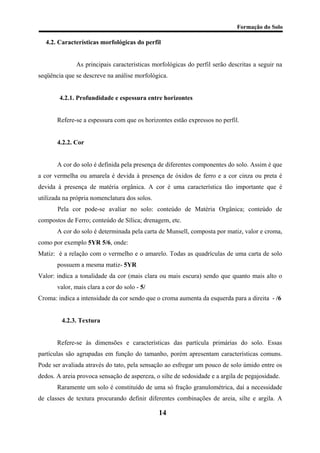 Formação do Solo 
4.2. Características morfológicas do perfil 
As principais características morfológicas do perfil serão descritas a seguir na seqüência que se descreve na análise morfológica. 
4.2.1. Profundidade e espessura entre horizontes 
Refere-se a espessura com que os horizontes estão expressos no perfil. 
4.2.2. Cor 
A cor do solo é definida pela presença de diferentes componentes do solo. Assim é que a cor vermelha ou amarela é devida à presença de óxidos de ferro e a cor cinza ou preta é devida à presença de matéria orgânica. A cor é uma característica tão importante que é utilizada na própria nomenclatura dos solos. 
Pela cor pode-se avaliar no solo: conteúdo de Matéria Orgânica; conteúdo de compostos de Ferro; conteúdo de Sílica; drenagem, etc. 
A cor do solo é determinada pela carta de Munsell, composta por matiz, valor e croma, como por exemplo 5YR 5/6, onde: 
Matiz: é a relação com o vermelho e o amarelo. Todas as quadrículas de uma carta de solo possuem a mesma matiz- 5YR 
Valor: indica a tonalidade da cor (mais clara ou mais escura) sendo que quanto mais alto o valor, mais clara a cor do solo - 5/ 
Croma: indica a intensidade da cor sendo que o croma aumenta da esquerda para a direita - /6 
4.2.3. Textura 
Refere-se às dimensões e características das partícula primárias do solo. Essas partículas são agrupadas em função do tamanho, porém apresentam características comuns. Pode ser avaliada através do tato, pela sensação ao esfregar um pouco de solo úmido entre os dedos. A areia provoca sensação de aspereza, o silte de sedosidade e a argila de pegajosidade. 
Raramente um solo é constituído de uma só fração granulométrica, daí a necessidade de classes de textura procurando definir diferentes combinações de areia, silte e argila. A 
14 
 