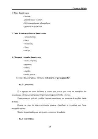 Formação do Solo 
1. Tipos de estrutura 
- laminar; 
- prismática ou colunar; 
- blocos angulares e subangulares; 
- granular ou esferoidal. 
2. Grau de desenvolvimento da estrutura 
- sem estrutura; 
- fraca; 
- moderada; 
- forte; 
- maciça. 
3. Classes de tamanho da estrutura 
- muito pequena; 
- pequena; 
- média; 
- grande; 
- muito grande. 
Exemplo de descrição de estrutura: forte muito pequena granular. 
4.2.5. Cerosidade 
É o aspecto um tanto brilhante e ceroso que ocorre por vezes na superfície das unidades de estrutura, manifestada freqüentemente por um brilho colorido. 
É decorrente da película coloidal iluviada, constituída por minerais de argila e óxido de ferro. 
Quanto ao grau de desenvolvimento, pode-se classificar a cerosidade em fraca, moderada e forte. 
Quanto à quantidade pode ser: pouco, comum ou abundante. 
4.2.6. Consistência 
16 
 