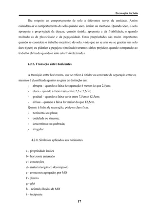 Formação do Solo 
Diz respeito ao comportamento de solo a diferentes teores de umidade. Assim considera-se o comportamento do solo quando seco, úmido ou molhado. Quando seco, o solo apresenta a propriedade da dureza; quando úmido, apresenta a da friabilidade; e quando molhado as de plasticidade e da pegajosidade. Estas propriedades são muito importantes quando se considera o trabalho mecânico do solo, visto que ao se arar ou se gradear um solo duro (seco) ou plástico e pegajoso (molhado) teremos sérios prejuízos quando comparado ao trabalho efetuado quando o solo esta friável (úmido). 
4.2.7. Transição entre horizontes 
A transição entre horizontes, que se refere à nitidez ou contraste de separação entre os mesmos é classificada quanto ao grau de distinção em: 
- abrupta – quando a faixa de separação é menor do que 2,5cm; 
- clara – quando a faixa varia entre 2,5 e 7,5cm; 
- gradual – quando a faixa varia entre 7,5cm e 12,5cm; 
- difusa – quando a faixa for maior do que 12,5cm. 
Quanto à linha de separação, pode-se classificar: 
- horizontal ou plana; 
- ondulada ou sinuosa; 
- descontínua ou quebrada; 
- irregular. 
4.2.8. Símbolos aplicados aos horizontes 
a - propriedade ândica 
b - horizonte enterrado 
c - concreções 
d - material orgânico decomposto 
e - crosta nos agregados por MO 
f - plintita 
g - glei 
h – acúmulo iluvial de MO 
i – incipiente 
17 
 