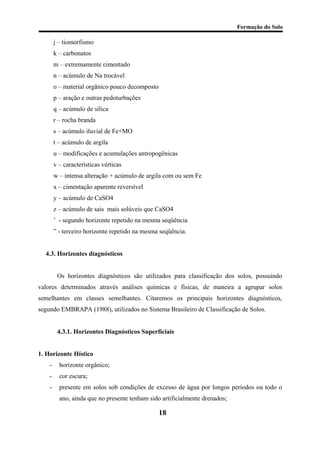 Formação do Solo 
j – tiomorfismo 
k – carbonatos 
m – extremamente cimentado 
n – acúmulo de Na trocável 
o – material orgânico pouco decomposto 
p – aração e outras pedoturbações 
q – acúmulo de sílica 
r – rocha branda 
s – acúmulo iluvial de Fe+MO 
t – acúmulo de argila 
u – modificações e acumulações antropogênicas 
v – características vérticas 
w – intensa alteração + acúmulo de argila com ou sem Fe 
x – cimentação aparente reversível 
y – acúmulo de CaSO4 
z – acúmulo de sais mais solúveis que CaSO4 
’ - segundo horizonte repetido na mesma seqüência 
” - terceiro horizonte repetido na mesma seqüência. 
4.3. Horizontes diagnósticos 
Os horizontes diagnósticos são utilizados para classificação dos solos, possuindo valores determinados através análises químicas e físicas, de maneira a agrupar solos semelhantes em classes semelhantes. Citaremos os principais horizontes diagnósticos, segundo EMBRAPA (1988), utilizados no Sistema Brasileiro de Classificação de Solos. 
4.3.1. Horizontes Diagnósticos Superficiais 
1. Horizonte Hístico 
- horizonte orgânico; 
- cor escura; 
- presente em solos sob condições de excesso de água por longos períodos ou todo o ano, ainda que no presente tenham sido artificialmente drenados; 
18 
 