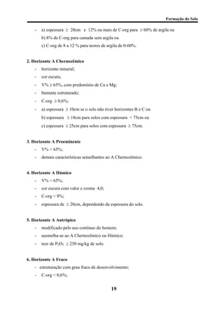 Formação do Solo 
- a) espessura ≥ 20cm e 12% ou mais de C-org para ≥ 60% de argila ou 
b) 8% de C-org para camada sem argila ou 
c) C-org de 8 a 12 % para teores de argila de 0-60%. 
2. Horizonte A Chernozêmico 
- horizonte mineral; 
- cor escura; 
- V% ≥ 65%, com predomínio de Ca e Mg; 
- bastante estruturado; 
- C-org ≥ 0,6%; 
- a) espessura ≥ 10cm se o solo não tiver horizontes B e C ou 
b) espessura ≥ 18cm para solos com espessura < 75cm ou 
c) espessura ≥ 25cm para solos com espessura ≥ 75cm. 
3. Horizonte A Proeminente 
- V% < 65%; 
- demais características semelhantes ao A Chernozêmico. 
4. Horizonte A Húmico 
- V% < 65%; 
- cor escura com valor e croma 4,0; 
- C-org < 8%; 
- espessura de ≥ 20cm, dependendo da espessura do solo. 
5. Horizonte A Antrópico 
- modificado pelo uso contínuo do homem; 
- asemelha-se ao A Chernozêmico ou Húmico; 
- teor de P2O5 ≥ 250 mg/kg de solo. 
6. Horizonte A Fraco 
- estruturação com grau fraco de desenvolvimento; 
- C-org < 0,6%; 
19 
 