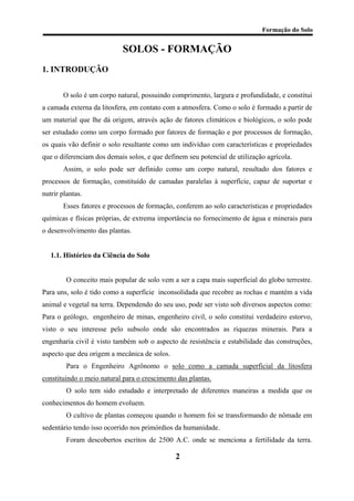 Formação do Solo 
SOLOS - FORMAÇÃO 
1. INTRODUÇÃO 
O solo é um corpo natural, possuindo comprimento, largura e profundidade, e constitui a camada externa da litosfera, em contato com a atmosfera. Como o solo é formado a partir de um material que lhe dá origem, através ação de fatores climáticos e biológicos, o solo pode ser estudado como um corpo formado por fatores de formação e por processos de formação, os quais vão definir o solo resultante como um indivíduo com características e propriedades que o diferenciam dos demais solos, e que definem seu potencial de utilização agrícola. 
Assim, o solo pode ser definido como um corpo natural, resultado dos fatores e processos de formação, constituído de camadas paralelas à superfície, capaz de suportar e nutrir plantas. 
Esses fatores e processos de formação, conferem ao solo características e propriedades químicas e físicas próprias, de extrema importância no fornecimento de água e minerais para o desenvolvimento das plantas. 
1.1. Histórico da Ciência do Solo 
O conceito mais popular de solo vem a ser a capa mais superficial do globo terrestre. Para uns, solo é tido como a superfície inconsolidada que recobre as rochas e mantém a vida animal e vegetal na terra. Dependendo do seu uso, pode ser visto sob diversos aspectos como: Para o geólogo, engenheiro de minas, engenheiro civil, o solo constitui verdadeiro estorvo, visto o seu interesse pelo subsolo onde são encontrados as riquezas minerais. Para a engenharia civil é visto também sob o aspecto de resistência e estabilidade das construções, aspecto que deu origem a mecânica de solos. 
Para o Engenheiro Agrônomo o solo como a camada superficial da litosfera constituindo o meio natural para o crescimento das plantas. 
O solo tem sido estudado e interpretado de diferentes maneiras a medida que os conhecimentos do homem evoluem. 
O cultivo de plantas começou quando o homem foi se transformando de nômade em sedentário tendo isso ocorrido nos primórdios da humanidade. 
Foram descobertos escritos de 2500 A.C. onde se menciona a fertilidade da terra. 2 
 