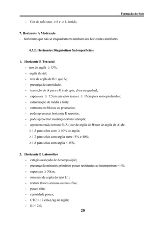 Formação do Solo 
- Cor do solo seco ≥ 6 e ≥ 4, úmido. 
7. Horizonte A Moderado 
- horizontes que não se enquadram em nenhum dos horizontes anteriores. 
4.3.2. Horizontes Diagnósticos Subsuperficiais 
1. Horizonte B Textural 
- teor de argila ≥ 15%; 
- argila iluvial; 
- teor de argila de B > que A; 
- presença de cerosidade; 
- transição do A para o B é abrupta, clara ou gradual; 
- espessura ≥ 7,5cm em solos rasos e ≥ 15cm para solos profundos; 
- estruturação de média a forte; 
- estrutura em blocos ou prismática; 
- pode apresentar horizonte E superior; 
- pode apresentar mudança textural abrupta; 
- apresenta razão textural B/A (teor de argila de B/teor de argila de A) de: 
≥ 1,5 para solos com ≥ 40% de argila; 
≥ 1,7 para solos com argila entre 15% e 40%; 
≥ 1,8 para solos com argila < 15%. 
2. Horizonte B Latossólico 
- estágio avançado de decomposição; 
- presença de minerais primários pouco resistentes ao intemperismo <4%; 
- espessura ≥ 50cm; 
- minerais de argila do tipo 1:1; 
- textura franco arenosa ou mais fina; 
- pouco silte; 
- cerosidade pouca; 
- CTC < 17 cmolc/kg de argila; 
20 
- Ki < 2,0;  
