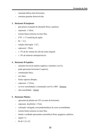 Formação do Solo 
- transição difusa entre horizontes; 
- estrutura granular desenvolvida. 
3. Horizonte B Incipiente 
- grau pouco avançado de alteração física e química; 
- espessura ≥ 10cm; 
- textura franco-arenosa ou mais fina; 
- CTC ≥ 17 cmolc/kg de argila; 
- Ki > 2,2; 
- relação silte/argila ≥ 0,7; 
- espessura < 50cm; 
- ≥ 5% de do volume do solo da rocha original; 
- ≥ 4% de minerais intemperizáveis. 
4. Horizonte B Espódico 
- acúmulo iluvial de matéria orgânica e alumínio e/ou Fe; 
- pode apresentar horizonte E superior; 
- estruturação fraca; 
- cor clara; 
- limite superior abrupto; 
- espessura ≥ 2,5cm; 
- se tiver consolidação e cimentação com Fe e MO – Ortstein; 
- não consolidado – Orterd. 
5. Horizonte Plíntico 
- apresenta de plintita em 15% ou mais do horizonte; 
- espessura da plintita ≥ 15cm; 
- coloração variegada, com predominância de cores avermelhadas; 
- textura franco-arenosa ou mais fina; 
- úmido e molhado apresentam consistência firme, pegajosa e plástica; 
- argila 1:1; 
- Ki de 1,2 a 2,2. 
21 
 