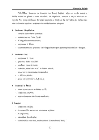 Formação do Solo 
PLINTITA: forma-se em terrenos com lençol freático alto, em região quente e úmida, relevo de plano a suave ondulada, em depressão, baixada e terços inferiores da encosta. Nas zonas molhadas do lençol acumula-se óxido de Fe lixiviados das partes mais altas onde estão sujeitas a processos de umidecimento e secagem. 
6. Horizonte Litoplíntico 
- camada consolidada contínua; 
- endurecida por Fe ou Fe-Al; 
- C-org praticamente ausente; 
- espessura ≥ 10cm; 
- adensamento que apresenta sério impedimento para penetração das raízes e da água. 
7. Horizonte Glei 
- espessura ≥ 15cm; 
- presença de Fe reduzido; 
- qualquer classe textural; 
- cor clara, mais clara a 10Y e cromas baixas; 
- pode haver presença de mosqueados; 
- < 15% de plintita; 
- pode ser horizonte C, B, E ou A. 
8. Horizonte E Álbico 
- onde ocorreram as perdas do perfil; 
- espessura ≥ 1,0cm; 
- cores claras que não devido a calcáreo. 
9. Fragipã 
- espessura ≥ 10cm; 
- textura média, raramente arenosa ou argilosa; 
- C-org baixo; 
- densidade do solo alta; 
- consistência seca dura, muito dura ou extremamente dura; 
22 
 