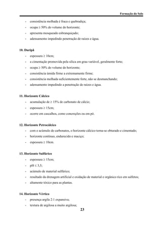 Formação do Solo 
- consistência molhada é fraca e quebradiça; 
- ocupa ≥ 50% do volume do horizonte; 
- apresenta mosqueado esbranquiçado; 
- adensamento impedindo penetração de raízes e água. 
10. Duripã 
- espessura ≥ 10cm; 
- a cimentação promovida pela sílica em grau variável, geralmente forte; 
- ocupa ≥ 50% do volume do horizonte; 
- consistência úmida firme a extremamente firme; 
- consistência molhada suficientemente forte, não se desmanchando; 
- adensamento impedindo a penetração de raízes e água. 
11. Horizonte Cálcico 
- acumulação de ≥ 15% de carbonato de cálcio; 
- espessura ≥ 15cm; 
- ocorre em cascalhos, como concreções ou em pó. 
12. Horizonte Petrocálcico 
- com o acúmulo de carbonatos, o horizonte cálcico torna-se obturado e cimentado; 
- horizonte contínuo, endurecido e maciço; 
- espessura ≥ 10cm. 
13. Horizonte Sulfúrico 
- espessura ≥ 15cm; 
- pH ≤ 3,5; 
- acúmulo de material sulfúrico; 
- resultado da drenagem artificial e oxidação de material e orgânico rico em sulfetos; 
- altamente tóxico para as plantas. 
14. Horizonte Vértico 
- presença argila 2:1 expansiva; 
23 
- textura de argilosa a muito argilosa;  