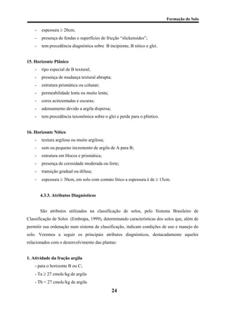 Formação do Solo 
- espessura ≥ 20cm; 
- presença de fendas e superfícies de fricção “slickensides”; 
- tem precedência diagnóstica sobre B incipiente, B nítico e glei. 
15. Horizonte Plânico 
- tipo especial de B textural; 
- presença de mudança textural abrupta; 
- estrutura prismática ou colunar; 
- permeabilidade lenta ou muito lenta; 
- cores acinzentadas e escuras; 
- adensamento devido a argila dispersa; 
- tem precedência taxonômica sobre o glei e perde para o plíntico. 
16. Horizonte Nítico 
- textura argilosa ou muito argilosa; 
- sem ou pequeno incremento de argila de A para B; 
- estrutura em blocos e prismática; 
- presença de cerosidade moderada ou forte; 
- transição gradual ou difusa; 
- espessura ≥ 30cm, em solo com contato lítico a espessura é de ≥ 15cm. 
4.3.3. Atributos Diagnósticos 
São atributos utilizados na classificação de solos, pelo Sistema Brasileiro de Classificação de Solos (Embrapa, 1999), determinando características dos solos que, além de permitir sua ordenação num sistema de classificação, indicam condições de uso e manejo do solo. Veremos a seguir os principais atributos diagnósticos, destacadamente aqueles relacionados com o desenvolvimento das plantas: 
1. Atividade da fração argila 
- para o horizonte B ou C; 
- Ta ≥ 27 cmolc/kg de argila 
- Tb < 27 cmolc/kg de argila 
24 
 