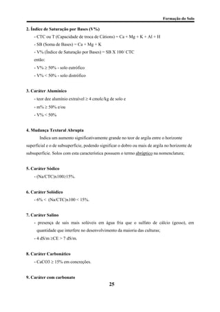 Formação do Solo 
2. Índice de Saturação por Bases (V%) 
- CTC ou T (Capacidade de troca de Cátions) = Ca + Mg + K + Al + H 
- SB (Soma de Bases) = Ca + Mg + K 
- V% (Índice de Saturação por Bases) = SB X 100/ CTC 
então: 
- V% ≥ 50% - solo eutrófico 
- V% < 50% - solo distrófico 
3. Caráter Alumínico 
- teor dee alumínio extraível ≥ 4 cmolc/kg de solo e 
- m% ≥ 50% e/ou 
- V% < 50% 
4. Mudança Textural Abrupta 
Indica um aumento significativamente grande no teor de argila entre o horizonte superficial e o de subsuperfície, podendo significar o dobro ou mais de argila no horizonte de subsuperfície. Solos com esta característica possuem o termo abrúptico na nomenclatura; 
5. Caráter Sódico 
- (Na/CTC)x100≥15%. 
6. Caráter Solódico 
- 6% < (Na/CTC)x100 < 15%. 
7. Caráter Salino 
- presença de sais mais solúveis em água fria que o sulfato de cálcio (gesso), em quantidade que interfere no desenvolvimento da maioria das culturas; 
- 4 dS/m ≥CE > 7 dS/m. 
8. Caráter Carbonático 
- CaCO3 ≥ 15% em concreções. 
9. Caráter com carbonato 
25 
 