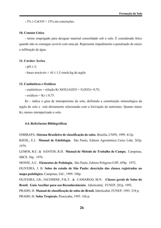 Formação do Solo 
- 5% ≥ CaCO3 > 15% em concreções. 
10. Contato Lítico 
- termo empregado para designar material consolidado sob o solo. É considerado lítico quando não se consegue cavá-lo com uma pá. Representa impedimento a penetração de raízes e infiltração de água. 
11. Caráter Ácrico 
- pH ≥ 5; 
- bases trocáveis + Al ≤ 1,5 cmolc/kg de argila 
12. Cauliníticos e Oxídicos 
- cauliníticos = relação Kr SiO2/(Al2O3 + Fe2O3)> 0,75; 
- oxídicos = Kr ≤ 0,75. 
Kr - indica o grau de intemperismo do solo, definindo a constituição mineralógica da argila do solo e está diretamente relacionado com a lixiviação de nutrientes. Quanto maior Kr, menos intemperizado o solo. 
4.4. Referências Bibilográficas 
EMBRAPA. Sistema Brasileiro de classificação de solos. Brasília, CNPS, 1999. 412p. 
KIEHL, E.J. Manual de Edafologia. São Paulo, Editora Agronômica Ceres Ltda, 262p. 1979. 
LEMOS, R.C. & SANTOS, R.D. Manual de Método de Trabalho de Campo. Campinas, SBCS. 36p. 1976. 
MONIZ, A.C. Elementos de Pedologia. São Paulo, Editora Poligono-USP, 459p. 1972. 
OLIVEIRA, J. B. Solos do estado de São Paulo: descrição das classes registradas no mapa pedológico. Campinas, IAC, 1999. 108p. 
OLIVEIRA, J.B.; JACOMINE, P.K.T. & CAMARGO, M.N. Classes gerais de Solos do Brasil. Guia Auxiliar para seu Reconhecimento. Jaboticabal, FUNEP, 201p. 1992. 
PRADO, H. Manual de classificação de solos do Brasil. Jaboticabal, FUNEP, 1993. 218 p. 
PRADO, H. Solos Tropicais. Piracicaba, 1995. 166 p. 
26 
 