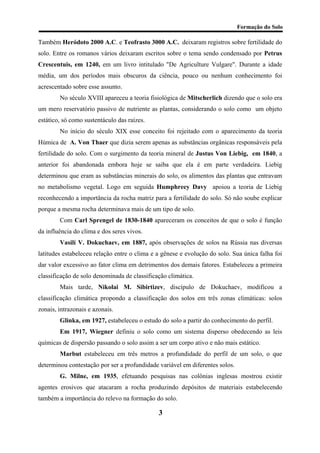 Formação do Solo 
Também Heródoto 2000 A.C. e Teofrasto 3000 A.C. deixaram registros sobre fertilidade do solo. Entre os romanos vários deixaram escritos sobre o tema sendo condensado por Petrus Crescentuis, em 1240, em um livro intitulado "De Agriculture Vulgare". Durante a idade média, um dos períodos mais obscuros da ciência, pouco ou nenhum conhecimento foi acrescentado sobre esse assunto. 
No século XVIII apareceu a teoria fisiológica de Mitscherlich dizendo que o solo era um mero reservatório passivo de nutriente as plantas, considerando o solo como um objeto estático, só como sustentáculo das raízes. 
No início do século XIX esse conceito foi rejeitado com o aparecimento da teoria Húmica de A. Von Thaer que dizia serem apenas as substâncias orgânicas responsáveis pela fertilidade do solo. Com o surgimento da teoria mineral de Justus Von Liebig, em 1840, a anterior foi abandonada embora hoje se saiba que ela é em parte verdadeira. Liebig determinou que eram as substâncias minerais do solo, os alimentos das plantas que entravam no metabolismo vegetal. Logo em seguida Humphreey Davy apoiou a teoria de Liebig reconhecendo a importância da rocha matriz para a fertilidade do solo. Só não soube explicar porque a mesma rocha determinava mais de um tipo de solo. 
Com Carl Sprengel de 1830-1840 apareceram os conceitos de que o solo é função da influência do clima e dos seres vivos. 
Vasilí V. Dokuchaev, em 1887, após observações de solos na Rússia nas diversas latitudes estabeleceu relação entre o clima e a gênese e evolução do solo. Sua única falha foi dar valor excessivo ao fator clima em detrimentos dos demais fatores. Estabeleceu a primeira classificação de solo denominada de classificação climática. 
Mais tarde, Nikolai M. Sibirtizev, discípulo de Dokuchaev, modificou a classificação climática propondo a classificação dos solos em três zonas climáticas: solos zonais, intrazonais e azonais. 
Glinka, em 1927, estabeleceu o estudo do solo a partir do conhecimento do perfil. 
Em 1917, Wiegner definiu o solo como um sistema disperso obedecendo as leis químicas de dispersão passando o solo assim a ser um corpo ativo e não mais estático. 
Marbut estabeleceu em três metros a profundidade do perfil de um solo, o que determinou contestação por ser a profundidade variável em diferentes solos. 
G. Milne, em 1935, efetuando pesquisas nas colônias inglesas mostrou existir agentes erosivos que atacaram a rocha produzindo depósitos de materiais estabelecendo também a importância do relevo na formação do solo. 
3 
 