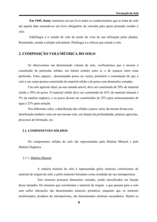 Formação do Solo 
Em 1945, Jenny sintetizou em um livro todos os conhecimentos que se tinha do solo até aquela data tornando-se um livro obrigatório de consulta para quem pretende estudar o solo. 
Edafologia é o estudo do solo do ponte de vista de sua utilização pelas plantas. Resumindo, estuda a relação solo-planta. Pedologia é a ciência que estuda o solo. 
2. COMPOSIÇÃO VOLUMÉTRICA DO SOLO 
Se observarmos um determinado volume de solo, verificaremos que o mesmo é constituído de partículas sólidas, em íntimo contato entre si, e de espaços entre estas partículas. Estes espaços , denominados poros ou vazios, permitem a constatação de que o solo é um corpo poroso constituído de material sólido e de poros com dimensões variadas. 
Um solo agrícola ideal, na sua camada arável, deve ser constituído de 50% de material sólido e 50% de poros. O material sólido deve ser constituído de 45% de material mineral e 5% de matéria orgânica, e os poros devem ser constituídos de 25% para armazenamento de água e 25% para aeração. 
Nos diferentes solos a distribuição dos sólidos e poros varia; da mesma forma esta distribuição também varia em um mesmo solo, em função da profundidade, práticas agrícolas, processos de formação, etc. 
2.1. COMPONENTES SÓLIDOS 
Os componentes sólidos do solo são representados pela Matéria Mineral e pela Matéria Orgânica. 
2.1.1. Matéria Mineral 
A matéria mineral do solo é representada pelos minerais constituintes do material de origem do solo, e pelos minerais formados como resultado do seu intemperismo. 
Tais minerais possuem dimensões variadas, sendo classificados em função desse tamanho. Os minerais que constituíam o material de origem e que passam para o solo sem sofrer alterações são denominados minerais primários, enquanto que os minerais neoformados, produtos do intemperismo, são denominados minerais secundários. Dentre os 
4 
 