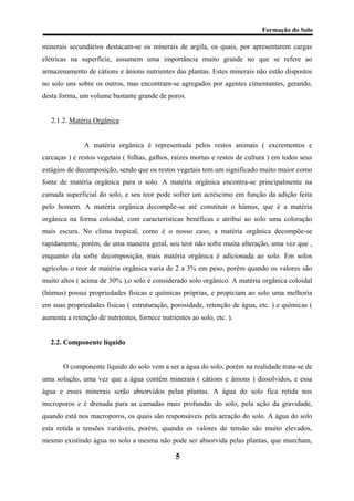 Formação do Solo 
minerais secundários destacam-se os minerais de argila, os quais, por apresentarem cargas elétricas na superfície, assumem uma importância muito grande no que se refere ao armazenamento de cátions e ânions nutrientes das plantas. Estes minerais não estão dispostos no solo uns sobre os outros, mas encontram-se agregados por agentes cimentantes, gerando, desta forma, um volume bastante grande de poros. 
2.1.2. Matéria Orgânica 
A matéria orgânica é representada pelos restos animais ( excrementos e carcaças ) e restos vegetais ( folhas, galhos, raízes mortas e restos de cultura ) em todos seus estágios de decomposição, sendo que os restos vegetais tem um significado muito maior como fonte de matéria orgânica para o solo. A matéria orgânica encontra-se principalmente na camada superficial do solo, e seu teor pode sofrer um acréscimo em função da adição feita pelo homem. A matéria orgânica decompõe-se até constituir o húmus, que é a matéria orgânica na forma coloidal, com características benéficas e atribui ao solo uma coloração mais escura. No clima tropical, como é o nosso caso, a matéria orgânica decompõe-se rapidamente, porém, de uma maneira geral, seu teor não sofre muita alteração, uma vez que , enquanto ela sofre decomposição, mais matéria orgânica é adicionada ao solo. Em solos agrícolas o teor de matéria orgânica varia de 2 a 3% em peso, porém quando os valores são muito altos ( acima de 30% ),o solo é considerado solo orgânico. A matéria orgânica coloidal (húmus) possui propriedades físicas e químicas próprias, e propiciam ao solo uma melhoria em suas propriedades físicas ( estruturação, porosidade, retenção de água, etc. ) e químicas ( aumenta a retenção de nutrientes, fornece nutrientes ao solo, etc. ). 
2.2. Componente líquido 
O componente líquido do solo vem a ser a água do solo, porém na realidade trata-se de uma solução, uma vez que a água contém minerais ( cátions e ânions ) dissolvidos, e essa água e esses minerais serão absorvidos pelas plantas. A água do solo fica retida nos microporos e é drenada para as camadas mais profundas do solo, pela ação da gravidade, quando está nos macroporos, os quais são responsáveis pela aeração do solo. A água do solo esta retida a tensões variáveis, porém, quando os valores de tensão são muito elevados, mesmo existindo água no solo a mesma não pode ser absorvida pelas plantas, que murcham, 5 
 