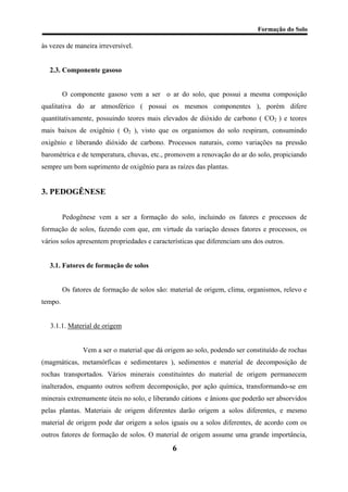 Formação do Solo 
às vezes de maneira irreversível. 
2.3. Componente gasoso 
O componente gasoso vem a ser o ar do solo, que possui a mesma composição qualitativa do ar atmosférico ( possui os mesmos componentes ), porém difere quantitativamente, possuindo teores mais elevados de dióxido de carbono ( CO2 ) e teores mais baixos de oxigênio ( O2 ), visto que os organismos do solo respiram, consumindo oxigênio e liberando dióxido de carbono. Processos naturais, como variações na pressão barométrica e de temperatura, chuvas, etc., promovem a renovação do ar do solo, propiciando sempre um bom suprimento de oxigênio para as raízes das plantas. 
3. PEDOGÊNESE 
Pedogênese vem a ser a formação do solo, incluindo os fatores e processos de formação de solos, fazendo com que, em virtude da variação desses fatores e processos, os vários solos apresentem propriedades e características que diferenciam uns dos outros. 
3.1. Fatores de formação de solos 
Os fatores de formação de solos são: material de origem, clima, organismos, relevo e tempo. 
3.1.1. Material de origem 
Vem a ser o material que dá origem ao solo, podendo ser constituído de rochas (magmáticas, metamórficas e sedimentares ), sedimentos e material de decomposição de rochas transportados. Vários minerais constituintes do material de origem permanecem inalterados, enquanto outros sofrem decomposição, por ação química, transformando-se em minerais extremamente úteis no solo, e liberando cátions e ânions que poderão ser absorvidos pelas plantas. Materiais de origem diferentes darão origem a solos diferentes, e mesmo material de origem pode dar origem a solos iguais ou a solos diferentes, de acordo com os outros fatores de formação de solos. O material de origem assume uma grande importância, 
6 
 