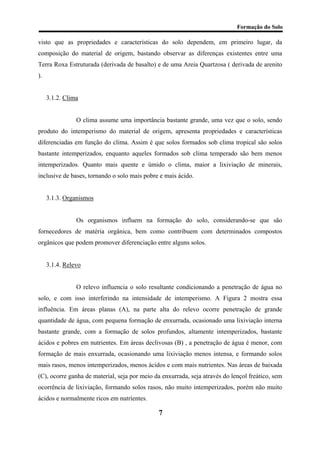 Formação do Solo 
visto que as propriedades e características do solo dependem, em primeiro lugar, da composição do material de origem, bastando observar as diferenças existentes entre uma Terra Roxa Estruturada (derivada de basalto) e de uma Areia Quartzosa ( derivada de arenito ). 
3.1.2. Clima 
O clima assume uma importância bastante grande, uma vez que o solo, sendo produto do intemperismo do material de origem, apresenta propriedades e características diferenciadas em função do clima. Assim é que solos formados sob clima tropical são solos bastante intemperizados, enquanto aqueles formados sob clima temperado são bem menos intemperizados. Quanto mais quente e úmido o clima, maior a lixiviação de minerais, inclusive de bases, tornando o solo mais pobre e mais ácido. 
3.1.3. Organismos 
Os organismos influem na formação do solo, considerando-se que são fornecedores de matéria orgânica, bem como contribuem com determinados compostos orgânicos que podem promover diferenciação entre alguns solos. 
3.1.4. Relevo 
O relevo influencia o solo resultante condicionando a penetração de água no solo, e com isso interferindo na intensidade de intemperismo. A Figura 2 mostra essa influência. Em áreas planas (A), na parte alta do relevo ocorre penetração de grande quantidade de água, com pequena formação de enxurrada, ocasionado uma lixiviação interna bastante grande, com a formação de solos profundos, altamente intemperizados, bastante ácidos e pobres em nutrientes. Em áreas declivosas (B) , a penetração de água é menor, com formação de mais enxurrada, ocasionando uma lixiviação menos intensa, e formando solos mais rasos, menos intemperizados, menos ácidos e com mais nutrientes. Nas áreas de baixada (C), ocorre ganha de material, seja por meio da enxurrada, seja através do lençol freático, sem ocorrência de lixiviação, formando solos rasos, não muito intemperizados, porém não muito ácidos e normalmente ricos em nutrientes. 
7 
 