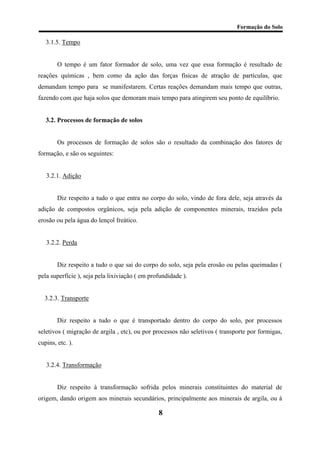 Formação do Solo 
3.1.5. Tempo 
O tempo é um fator formador de solo, uma vez que essa formação é resultado de reações químicas , bem como da ação das forças físicas de atração de partículas, que demandam tempo para se manifestarem. Certas reações demandam mais tempo que outras, fazendo com que haja solos que demoram mais tempo para atingirem seu ponto de equilíbrio. 
3.2. Processos de formação de solos 
Os processos de formação de solos são o resultado da combinação dos fatores de formação, e são os seguintes: 
3.2.1. Adição 
Diz respeito a tudo o que entra no corpo do solo, vindo de fora dele, seja através da adição de compostos orgânicos, seja pela adição de componentes minerais, trazidos pela erosão ou pela água do lençol freático. 
3.2.2. Perda 
Diz respeito a tudo o que sai do corpo do solo, seja pela erosão ou pelas queimadas ( pela superfície ), seja pela lixiviação ( em profundidade ). 
3.2.3. Transporte 
Diz respeito a tudo o que é transportado dentro do corpo do solo, por processos seletivos ( migração de argila , etc), ou por processos não seletivos ( transporte por formigas, cupins, etc. ). 
3.2.4. Transformação 
Diz respeito à transformação sofrida pelos minerais constituintes do material de origem, dando origem aos minerais secundários, principalmente aos minerais de argila, ou à 
8 
 