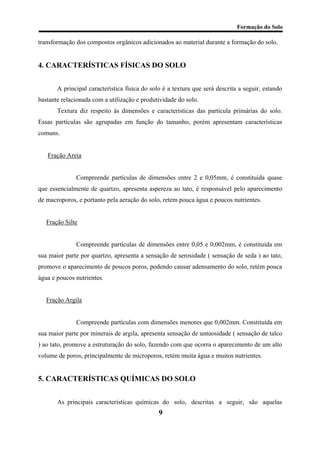 Formação do Solo 
transformação dos compostos orgânicos adicionados ao material durante a formação do solo. 
4. CARACTERÍSTICAS FÍSICAS DO SOLO 
A principal característica física do solo é a textura que será descrita a seguir, estando bastante relacionada com a utilização e produtividade do solo. 
Textura diz respeito às dimensões e características das partícula primárias do solo. Essas partículas são agrupadas em função do tamanho, porém apresentam características comuns. 
Fração Areia 
Compreende partículas de dimensões entre 2 e 0,05mm, é constituida quase que essencialmente de quartzo, apresenta aspereza ao tato, é responsável pelo aparecimento de macroporos, e portanto pela aeração do solo, retem pouca água e poucos nutrientes. 
Fração Silte 
Compreende partículas de dimensões entre 0,05 e 0,002mm, é constituída em sua maior parte por quartzo, apresenta a sensação de serosidade ( sensação de seda ) ao tato, promove o aparecimento de poucos poros, podendo causar adensamento do solo, retém pouca água e poucos nutrientes. 
Fração Argila 
Compreende partículas com dimensões menores que 0,002mm. Constituída em sua maior parte por minerais de argila, apresenta sensação de untuosidade ( sensação de talco ) ao tato, promove a estruturação do solo, fazendo com que ocorra o aparecimento de um alto volume de poros, principalmente de microporos, retém muita água e muitos nutrientes. 
5. CARACTERÍSTICAS QUÍMICAS DO SOLO 
As principais características químicas do solo, descritas a seguir, são aquelas 
9 
 