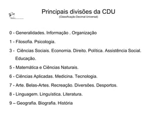 Principais divisões da CDU
                             (Classificação Decimal Universal)




0 - Generalidades. Informação . Organização

1 - Filosofia. Psicologia.

3 - Ciências Sociais. Economia. Direito. Política. Assistência Social.
   Educação.

5 - Matemática e Ciências Naturais.

6 - Ciências Aplicadas. Medicina. Tecnologia.

7 - Arte. Belas-Artes. Recreação. Diversões. Desportos.

8 - Linguagem. Linguística. Literatura.

9 – Geografia. Biografia. História
 