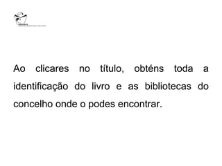 Ao   clicares   no   título,   obténs   toda   a
identificação do livro e as bibliotecas do
concelho onde o podes encontrar.
 